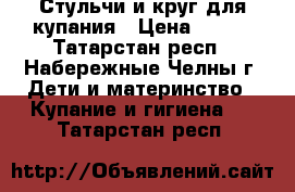 Стульчи и круг для купания › Цена ­ 350 - Татарстан респ., Набережные Челны г. Дети и материнство » Купание и гигиена   . Татарстан респ.